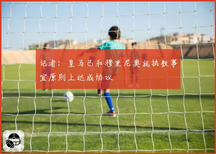记者：皇马已和穆里尼奥就执教事宜原则上达成协议