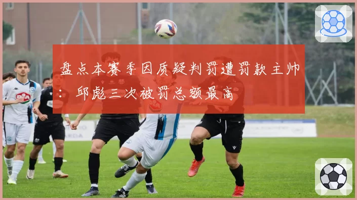 盘点本赛季因质疑判罚遭罚款主帅：邱彪三次被罚总额最高