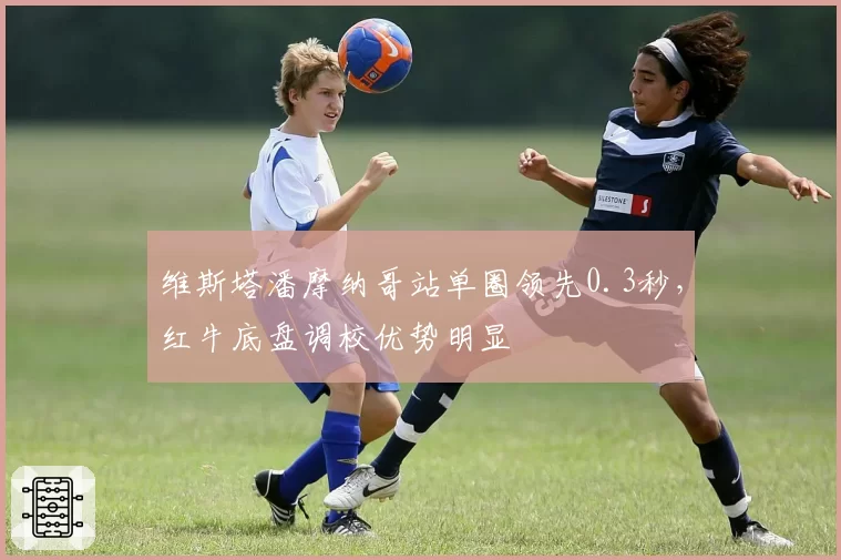 维斯塔潘摩纳哥站单圈领先0.3秒，红牛底盘调校优势明显
