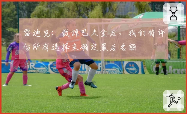 雷迪克：裁掉巴夫金后，我们将评估所有选择来确定最后名额