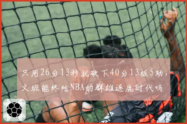只用26分13秒就砍下40分13板5助，文班能终结NBA的群雄逐鹿时代吗