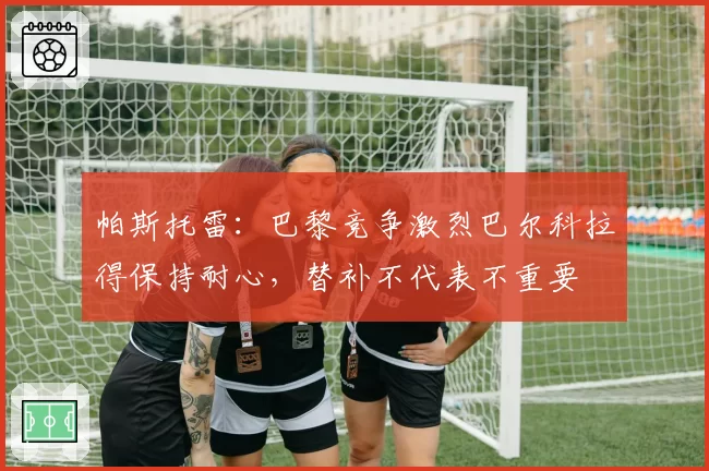 帕斯托雷：巴黎竞争激烈巴尔科拉得保持耐心，替补不代表不重要