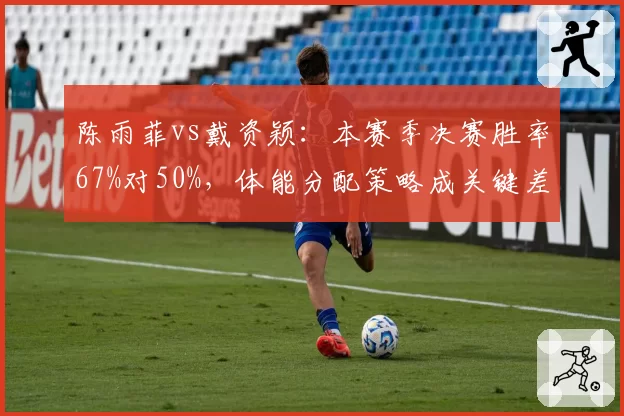 陈雨菲vs戴资颖：本赛季决赛胜率67%对50%，体能分配策略成关键差异