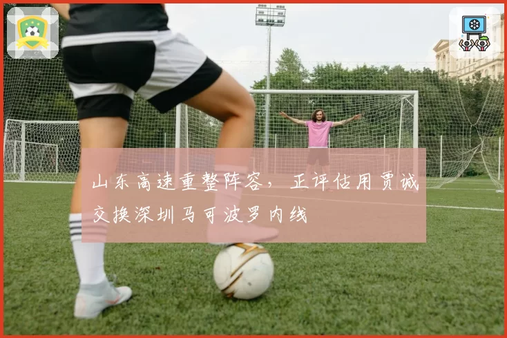 山东高速重整阵容,正评估用贾诚交换深圳马可波罗内线