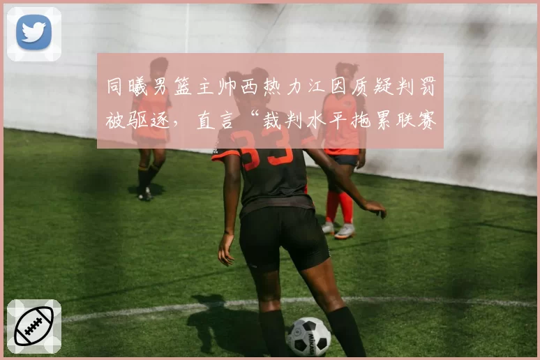同曦男篮主帅西热力江因质疑判罚被驱逐,直言“裁判水平拖累联赛”