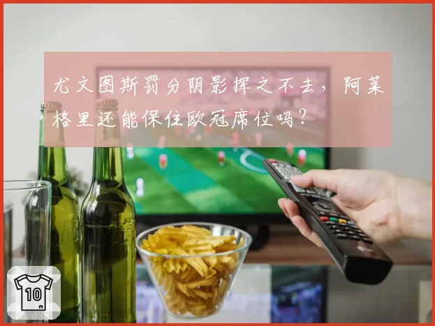 尤文图斯罚分阴影挥之不去，阿莱格里还能保住欧冠席位吗？