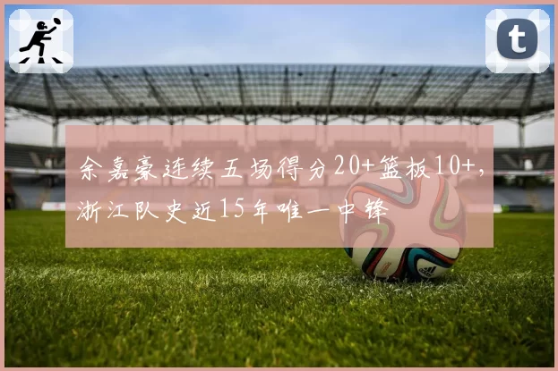 余嘉豪连续五场得分20+篮板10+,浙江队史近15年唯一中锋