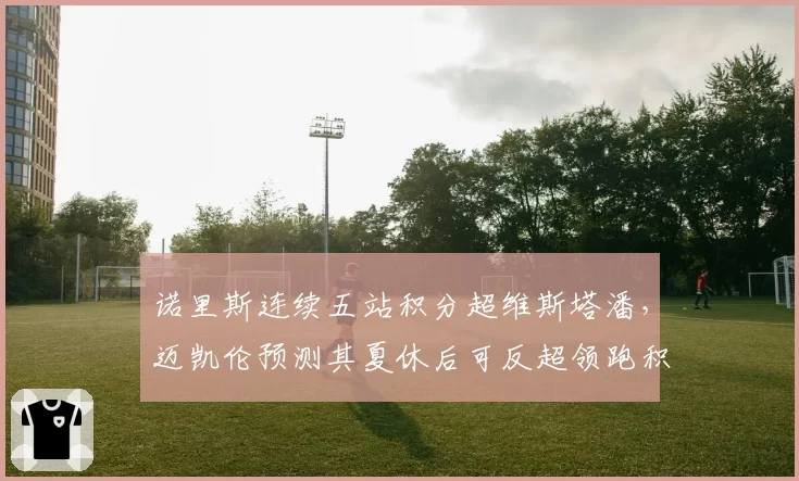 诺里斯连续五站积分超维斯塔潘,迈凯伦预测其夏休后可反超领跑积分榜