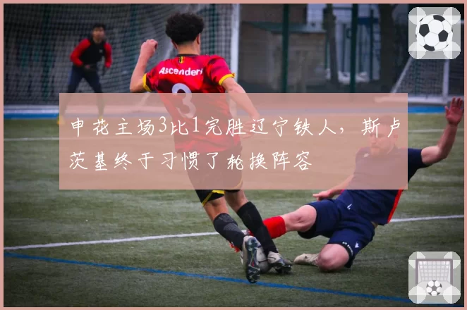 申花主场3比1完胜辽宁铁人，斯卢茨基终于习惯了轮换阵容