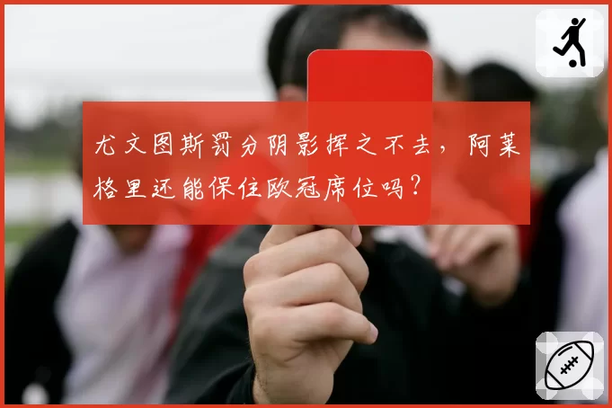 尤文图斯罚分阴影挥之不去，阿莱格里还能保住欧冠席位吗？