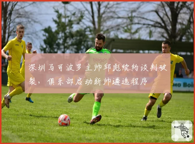 深圳马可波罗主帅邱彪续约谈判破裂,俱乐部启动新帅遴选程序