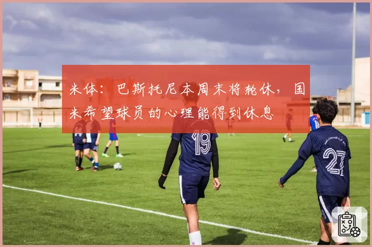 米体：巴斯托尼本周末将轮休，国米希望球员的心理能得到休息