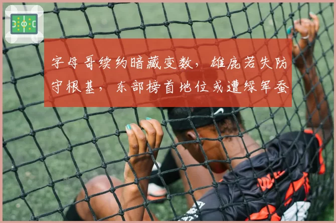 字母哥续约暗藏变数，雄鹿若失防守根基，东部榜首地位或遭绿军蚕食