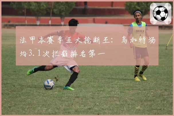 法甲本赛季五大抢断王：乌加特场均3.1次拦截排名第一