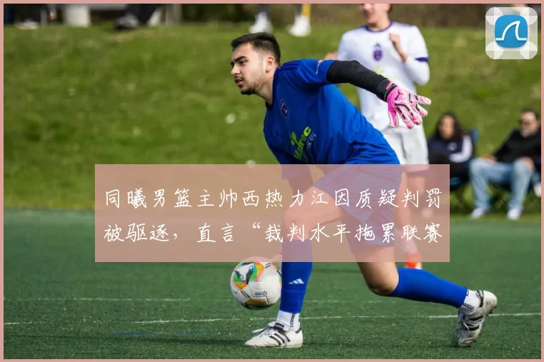 同曦男篮主帅西热力江因质疑判罚被驱逐,直言“裁判水平拖累联赛”