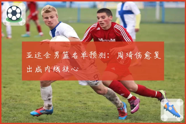 亚运会男篮名单预测：周琦伤愈复出成内线核心