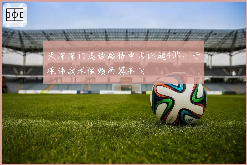 天津津门虎边路传中占比超40%,于根伟战术依赖两翼齐飞