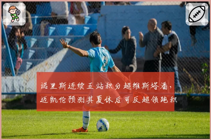 诺里斯连续五站积分超维斯塔潘,迈凯伦预测其夏休后可反超领跑积分榜