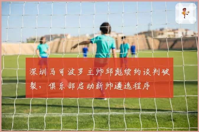 深圳马可波罗主帅邱彪续约谈判破裂,俱乐部启动新帅遴选程序