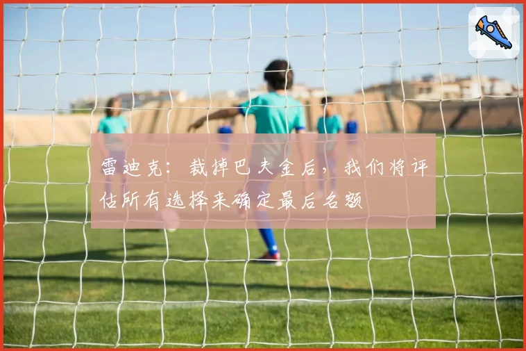 雷迪克：裁掉巴夫金后，我们将评估所有选择来确定最后名额