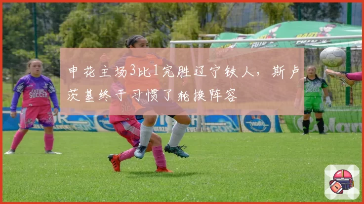 申花主场3比1完胜辽宁铁人，斯卢茨基终于习惯了轮换阵容