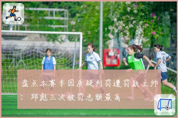 盘点本赛季因质疑判罚遭罚款主帅:邱彪三次被罚总额最高