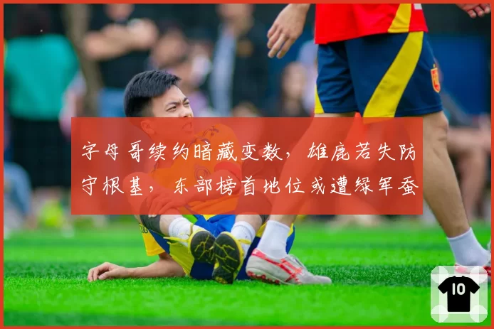 字母哥续约暗藏变数，雄鹿若失防守根基，东部榜首地位或遭绿军蚕食